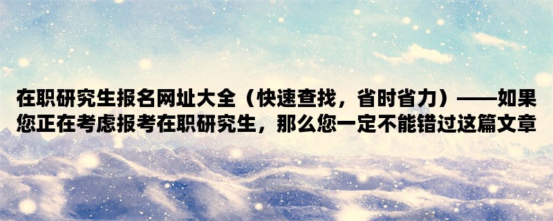 在职研究生报名网址大全（快速查找，省时省力）——如果您正在考虑报考在职研究生，那么您一定不能错过这篇文章。