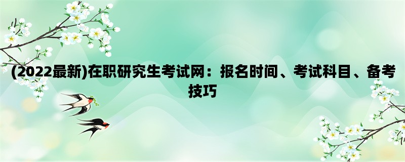 (2022最新)在职研究生考试网：报名时间、考试科目、备考技巧