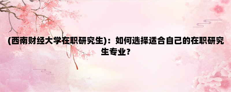 (西南财经大学在职研究生)：如何选择适合自己的在职研究生专业？