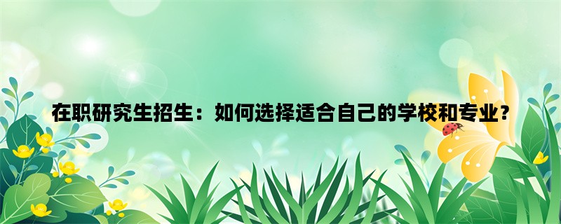 在职研究生招生：如何选择适合自己的学校和专业？