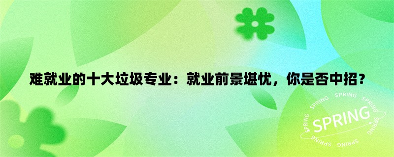 难就业的十大垃圾专业：就业前景堪忧，你是否中招？