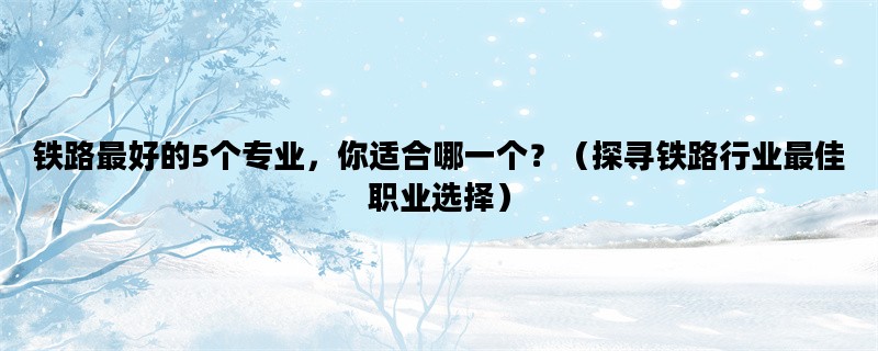 铁路最好的5个专业，你适合哪一个？（探寻铁路行业最佳职业选择）