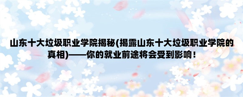 山东十大垃圾职业学院揭秘(揭露山东十大垃圾职业学院的真相)——你的就业前