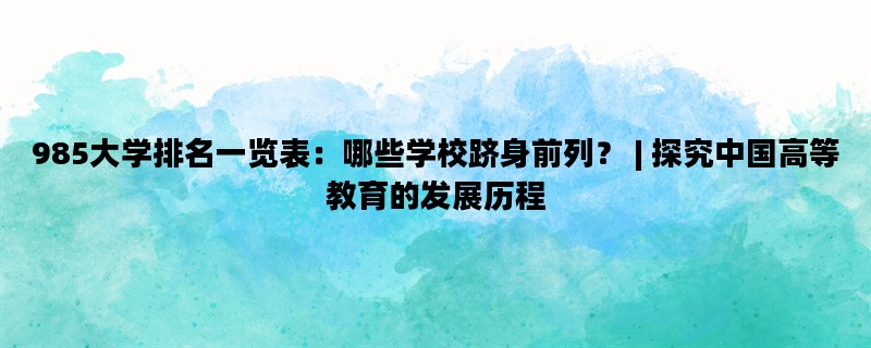 985大学排名一览表：哪些学校跻身前列？ | 探究中国高等教育的发展历程