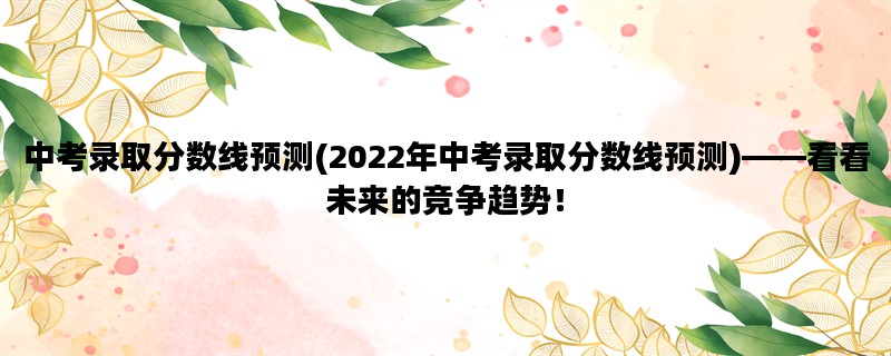 中考录取分数线预测(2022年中考录取分数线预测)——看看未来的竞争趋势！