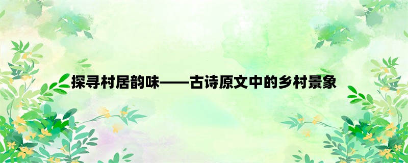 探寻村居韵味——古诗原文中的乡村景象