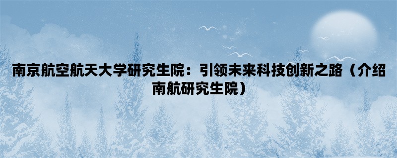 南京航空航天大学研究生院：引领未来科技创新之路（介绍南航研究生院）