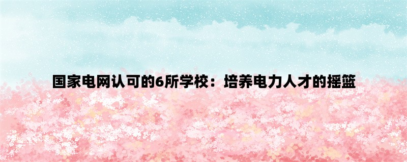 国家电网认可的6所学校：培养电力人才的摇篮