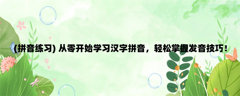 (拼音练习) 从零开始学习汉字拼音，轻松掌握发音技巧！