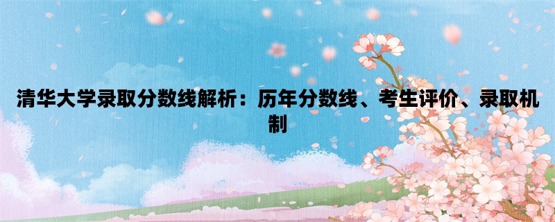 清华大学录取分数线解析：历年分数线、考生评价、录取机制