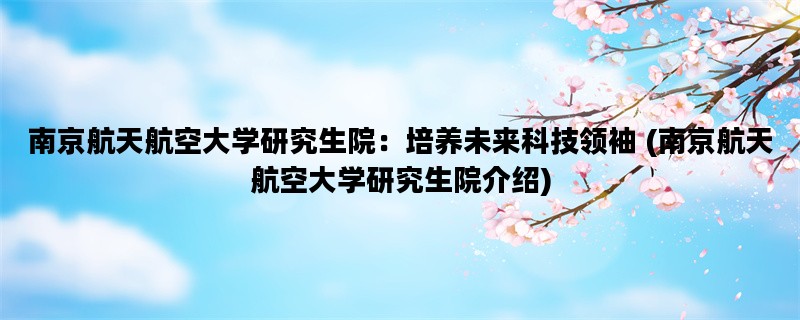 南京航天航空大学研究生院：培养未来科技领袖 (南京航天航空大学研究生院介