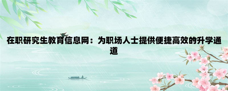 在职研究生教育信息网：为职场人士提供便捷高效的升学通道