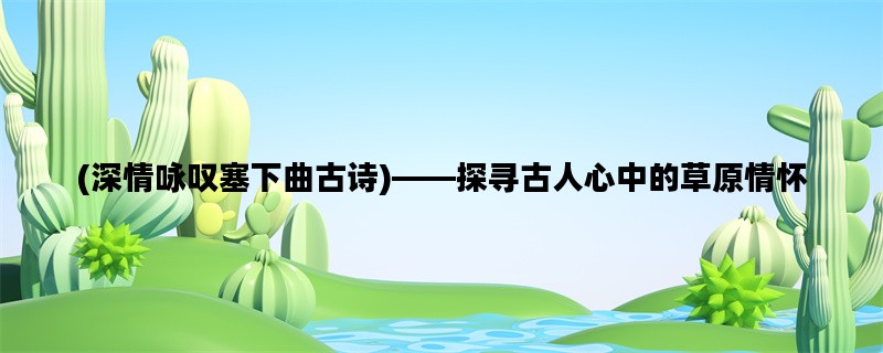 (深情咏叹塞下曲古诗)——探寻古人心中的草原情怀