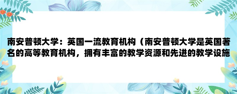 南安普顿大学：英国一流教育机构（南安普顿大学是英国著名的高等教育机构，拥有丰富的教学资源和先进的教学设施。以下将从教学质量、校园设施和学生生活三个方面介绍该校的特点。）