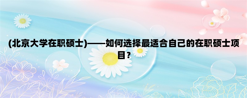 (北京大学在职硕士)——如何选择最适合自己的在职硕士项目？