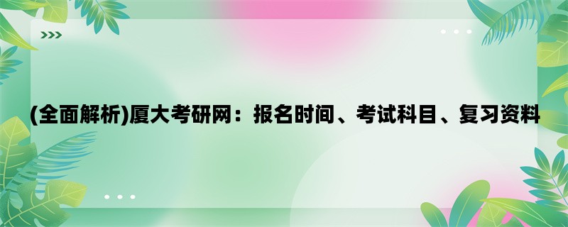 (全面解析)厦大考研网：报名时间、考试科目、复习资料