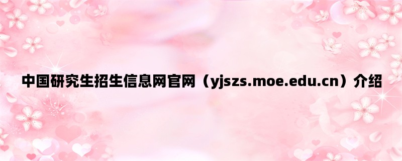 中国研究生招生信息网官网（yjszs.moe.edu.cn）介绍