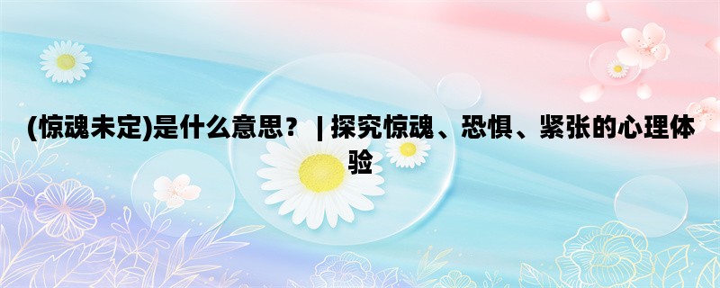 (惊魂未定)是什么意思？ | 探究惊魂、恐惧、紧张的心理体验