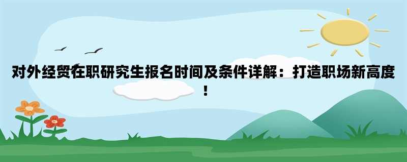 对外经贸在职研究生报名时间及条件详解：打造职场新高度！