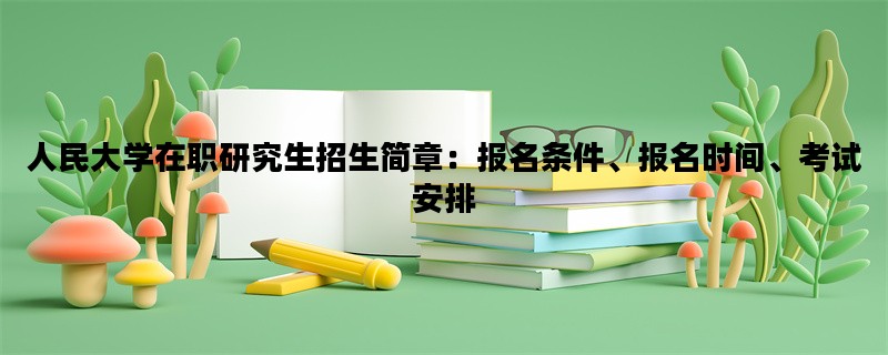 人民大学在职研究生招生简章：报名条件、报名时间、考试安排