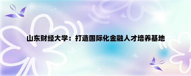 山东财经大学：打造国际化金融人才培养基地