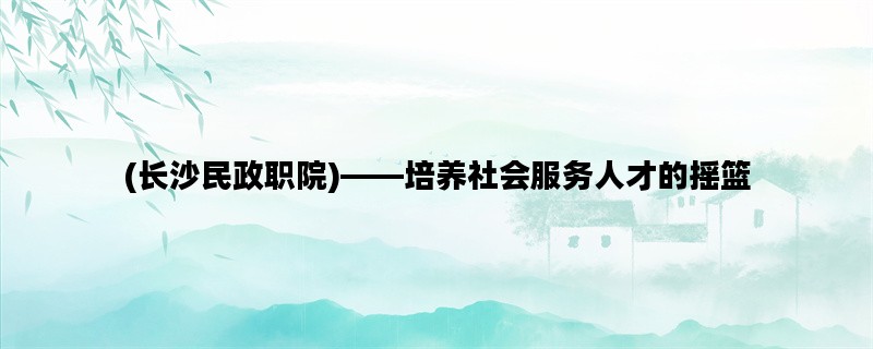 (长沙民政职院)——培养社会服务人才的摇篮