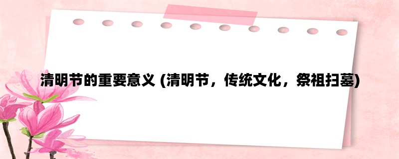 清明节的重要意义 (清明节，传统文化，祭祖扫墓)