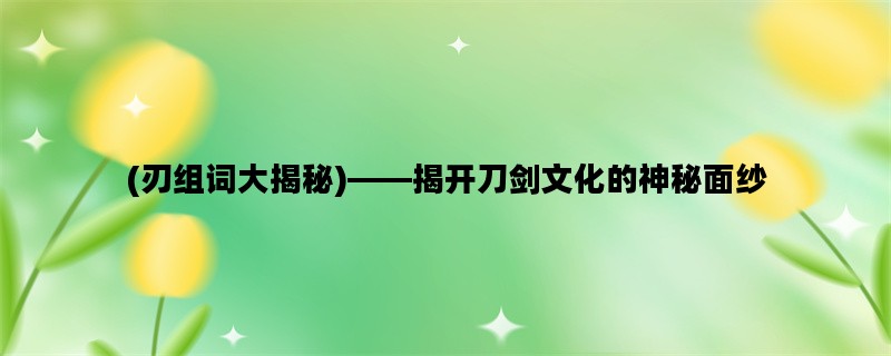 (刃组词大揭秘)——揭开刀剑文化的神秘面纱