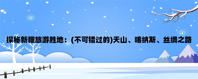 探秘新疆旅游胜地：(不可错过的)天山、喀纳斯、丝绸之路