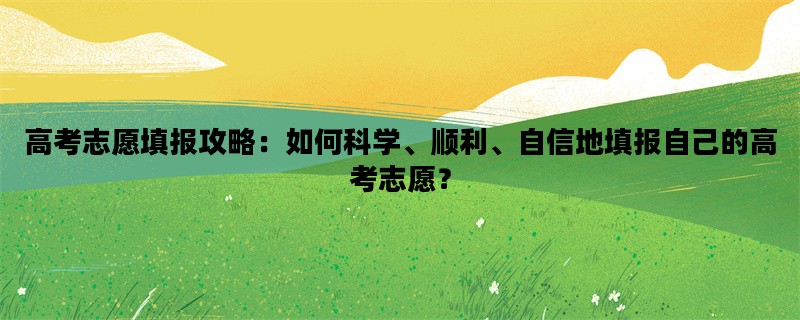 高考志愿填报攻略：如何科学、顺利、自信地填报自己的高考志愿？