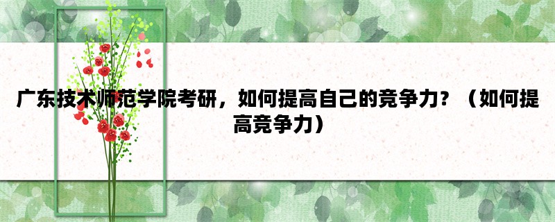 广东技术师范学院考研，如何提高自己的竞争力？（如何提高竞争力）