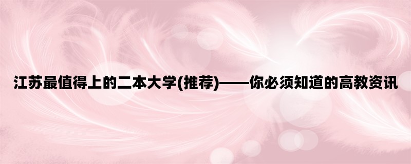 江苏最值得上的二本大学(推荐)——你必须知道的高教资讯