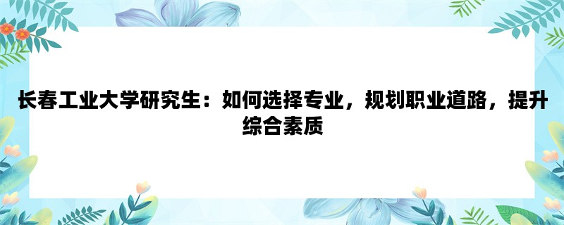 长春工业大学研究生：如何选择专业，规划职业道路，提升综合素质