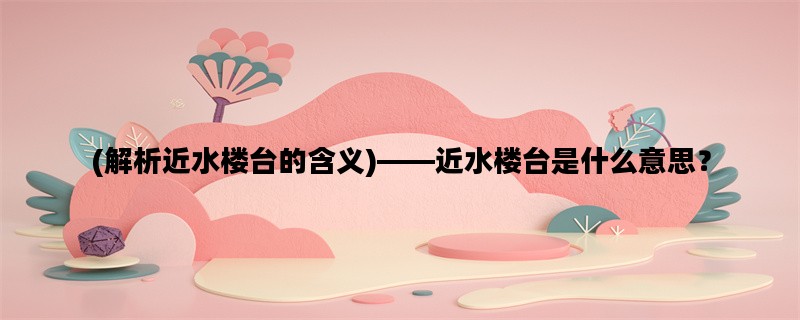 (解析近水楼台的含义)——近水楼台是什么意思？