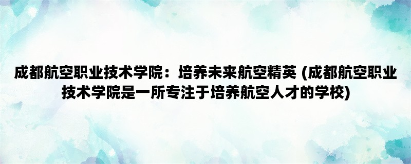 成都航空职业技术学院：培养未来航空精英 (成都航空职业技术学院是一所专注于培养航空人才的学校)