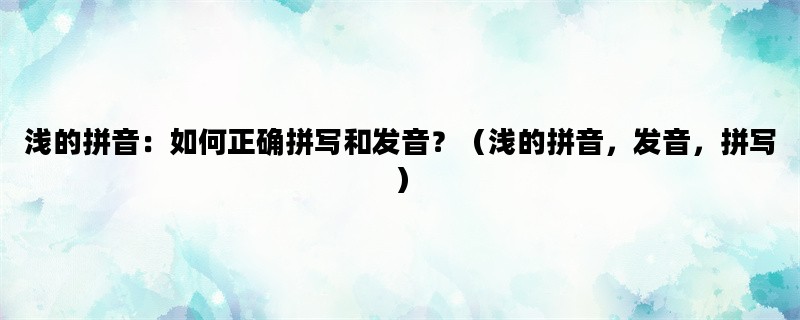 浅的拼音：如何正确拼写和发音？（浅的拼音，发音，拼写）