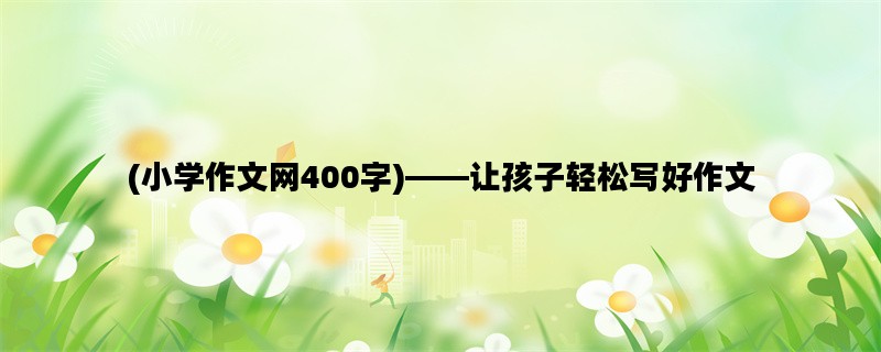 (小学作文网400字)——让孩子轻松写好作文