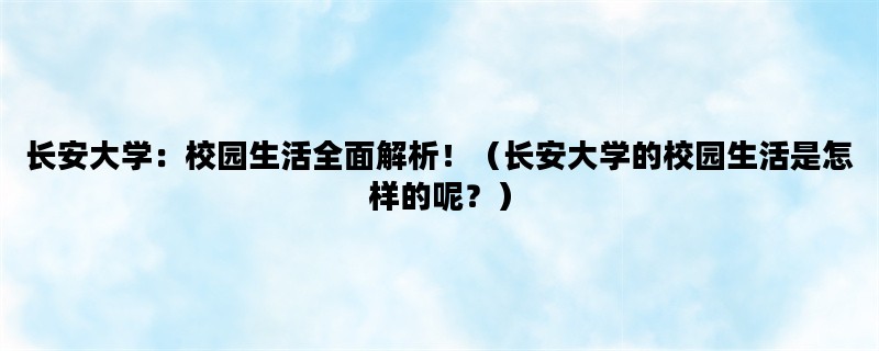 长安大学：校园生活全面解析！（长安大学的校园生活是怎样的呢？）