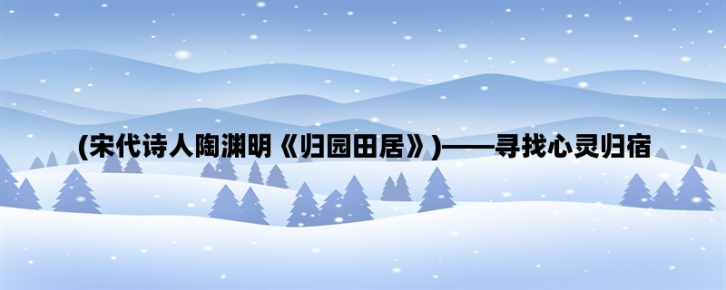 (宋代诗人陶渊明《归园田居》)——寻找心灵归宿