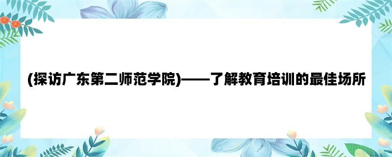 (探访广东第二师范学院)——了解教育培训的最佳场所