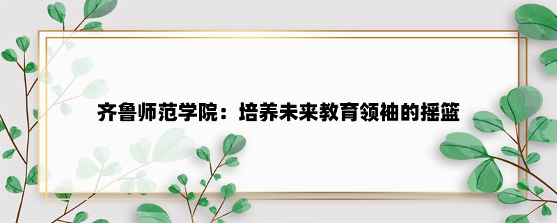 齐鲁师范学院：培养未来教育领袖的摇篮