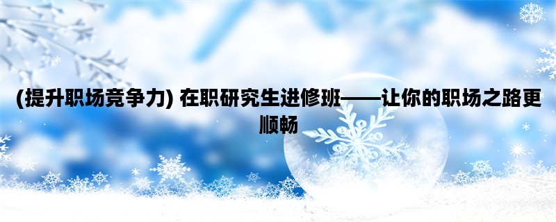 (提升职场竞争力) 在职研究生进修班——让你的职场之路更顺畅