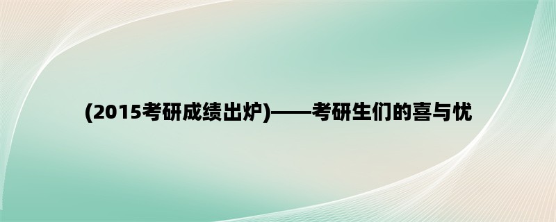 (2015考研成绩出炉)——考研生们的喜与忧