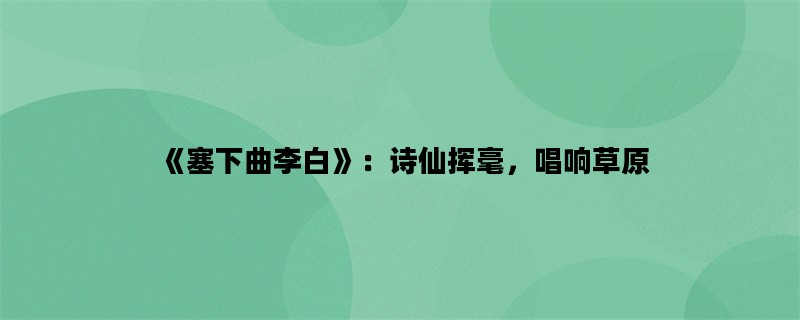 《塞下曲李白》：诗仙挥毫，唱响草原