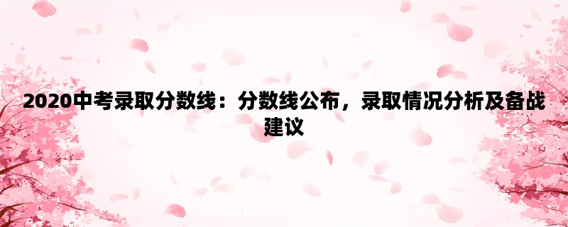 2020中考录取分数线：分数线公布，录取情况分析及备战建议