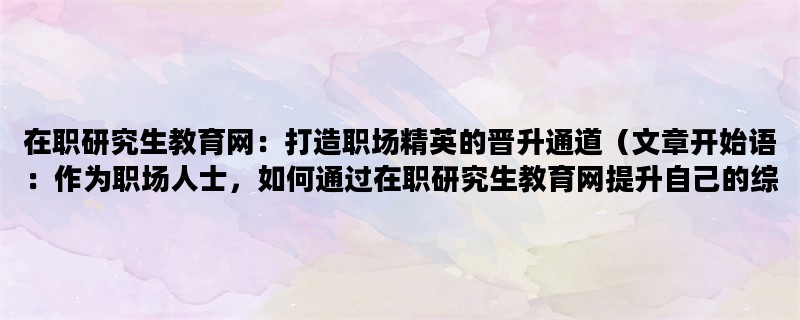 在职研究生教育网：打造职场精英的晋升通道（文章开始语：作为职场人士，如何通过在职研究生教育网提升自己的综合素质和职业竞争力？）