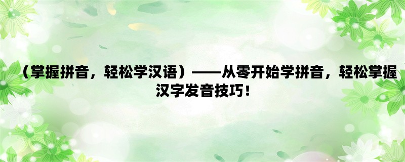 （掌握拼音，轻松学汉语）——从零开始学拼音，轻松掌握汉字发音技巧！