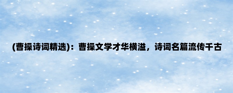 (曹操诗词精选)：曹操文学才华横溢，诗词名篇流传千古