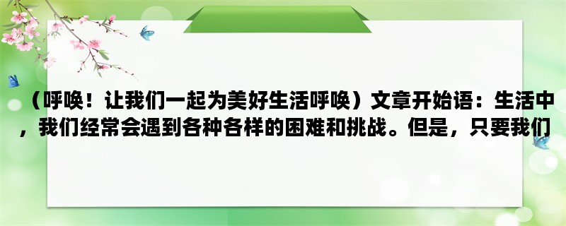 （呼唤！让我们一起为美好生活呼唤）文章开始语：生活中，我们经常会遇到各种各样的困难和挑战。但是，只要我们坚信着自己，发出呼唤，就会得到帮助和支持。本文将从呼唤爱、呼唤勇气、