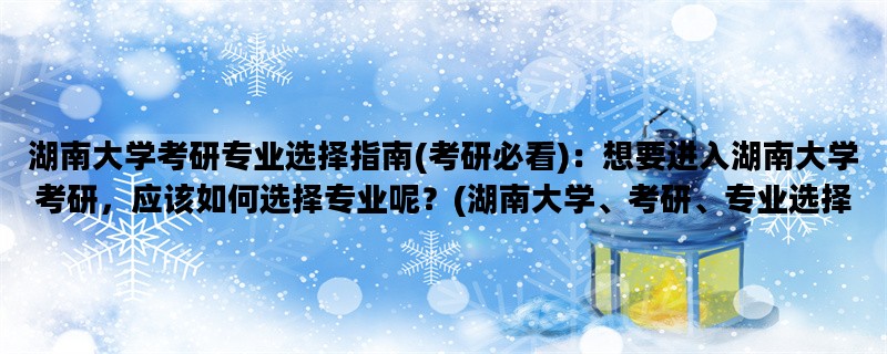 湖南大学考研专业选择指南(考研必看)：想要进入湖南大学考研，应该如何选择专业呢？(湖南大学、考研、专业选择)